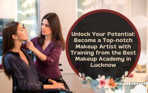 Unlock Your Potential Become a Top-notch Makeup Artist with Training from the Best Makeup Academy in Lucknow