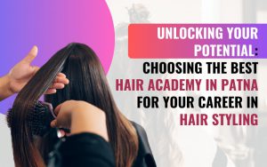 Unlocking Your Potential: Choosing the Best Hair Academy in Patna for Your Career in Hair Styling