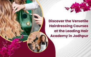 Discover the Versatile Hairdressing Courses at the Leading Hair Academy in Jodhpur